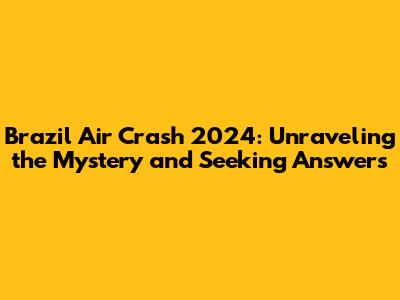 Brazil Air Crash 2024: Unraveling the Mystery and Seeking Answers