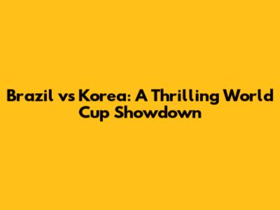 Brazil vs Korea: A Thrilling World Cup Showdown