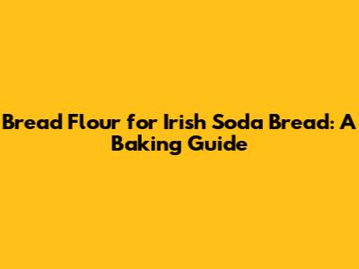 Bread Flour for Irish Soda Bread: A Baking Guide