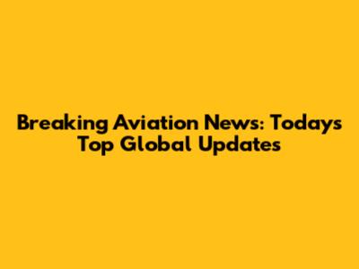 Breaking Aviation News: Today's Top Global Updates