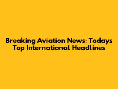 Breaking Aviation News: Today's Top International Headlines