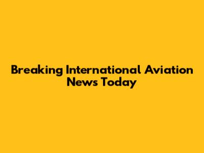 Breaking International Aviation News Today