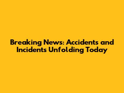 Breaking News: Accidents and Incidents Unfolding Today
