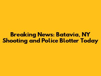 Breaking News: Batavia, NY Shooting and Police Blotter Today