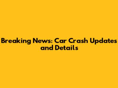 Breaking News: Car Crash Updates and Details