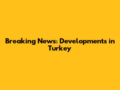 Breaking News: Developments in Turkey