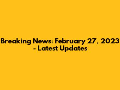 Breaking News: February 27, 2023 - Latest Updates