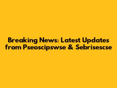 Breaking News: Latest Updates from Pseoscipswse & Sebrisescse