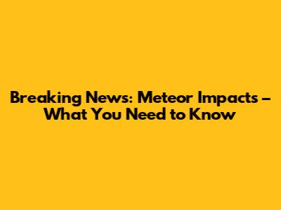 Breaking News: Meteor Impacts – What You Need to Know