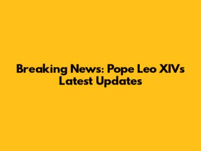 Breaking News: Pope Leo XIV's Latest Updates