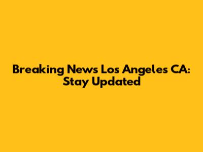 Breaking News Los Angeles CA: Stay Updated