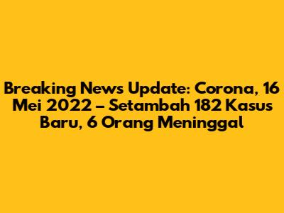 Breaking News Update: Corona, 16 Mei 2022 – Setambah 182 Kasus Baru, 6 Orang Meninggal