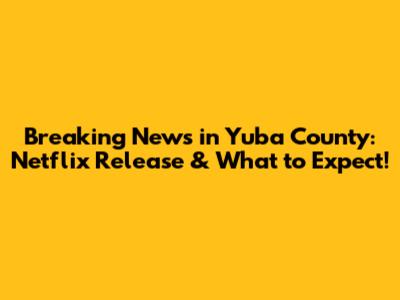 Breaking News in Yuba County: Netflix Release & What to Expect!