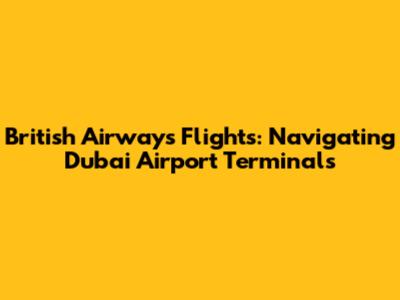British Airways Flights: Navigating Dubai Airport Terminals