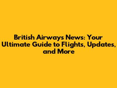 British Airways News: Your Ultimate Guide to Flights, Updates, and More