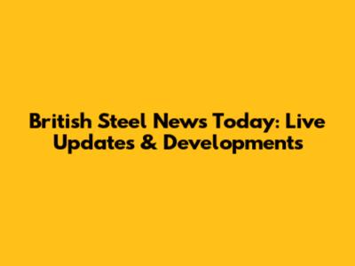 British Steel News Today: Live Updates & Developments
