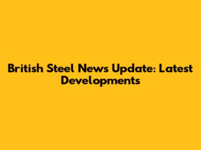 British Steel News Update: Latest Developments