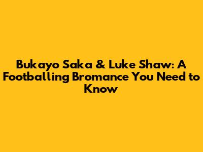 Bukayo Saka & Luke Shaw: A Footballing Bromance You Need to Know