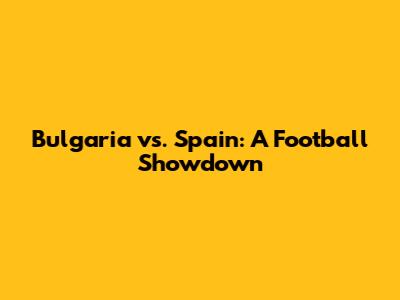 Bulgaria vs. Spain: A Football Showdown