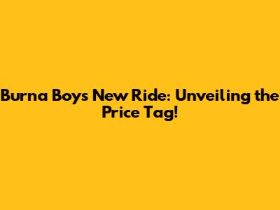 Burna Boy's New Ride: Unveiling the Price Tag!