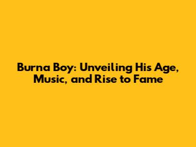 Burna Boy: Unveiling His Age, Music, and Rise to Fame
