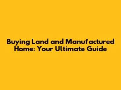 Buying Land and Manufactured Home: Your Ultimate Guide
