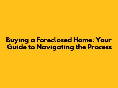 Buying a Foreclosed Home: Your Guide to Navigating the Process