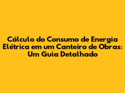 Cálculo do Consumo de Energia Elétrica em um Canteiro de Obras: Um Guia Detalhado