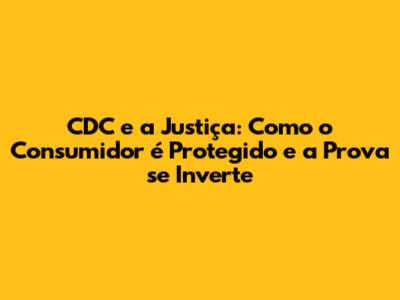 CDC e a Justiça: Como o Consumidor é Protegido e a Prova se Inverte