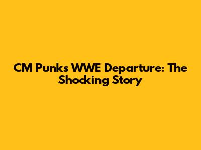 CM Punk's WWE Departure: The Shocking Story