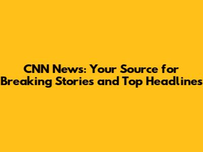CNN News: Your Source for Breaking Stories and Top Headlines