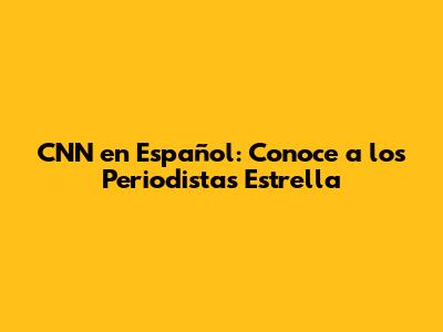 CNN en Español: Conoce a los Periodistas Estrella