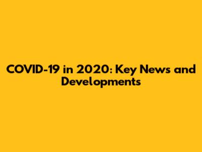 COVID-19 in 2020: Key News and Developments