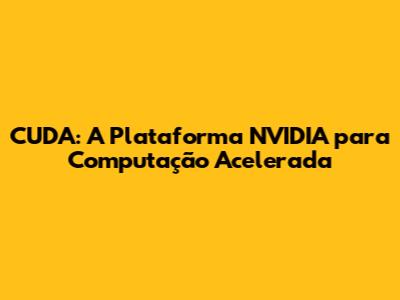 CUDA: A Plataforma NVIDIA para Computação Acelerada