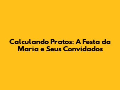 Calculando Pratos: A Festa da Maria e Seus Convidados