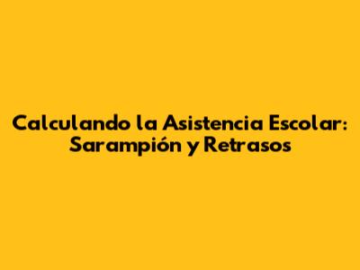 Calculando la Asistencia Escolar: Sarampión y Retrasos