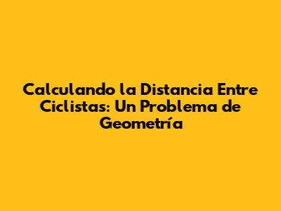 Calculando la Distancia Entre Ciclistas: Un Problema de Geometría