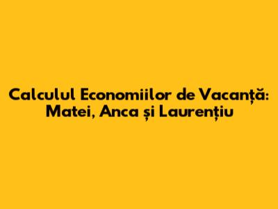 Calculul Economiilor de Vacanță: Matei, Anca și Laurențiu
