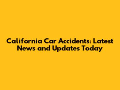 California Car Accidents: Latest News and Updates Today