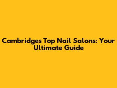 Cambridge's Top Nail Salons: Your Ultimate Guide