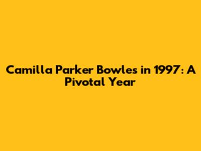 Camilla Parker Bowles in 1997: A Pivotal Year