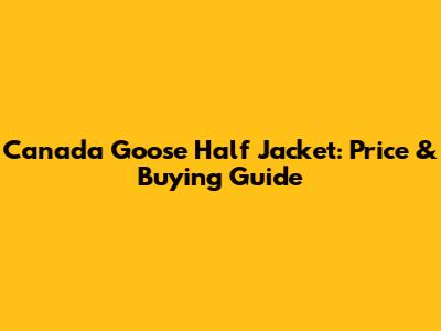 Canada Goose Half Jacket: Price & Buying Guide