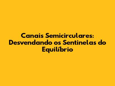 Canais Semicirculares: Desvendando os Sentinelas do Equilíbrio