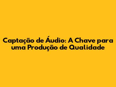 Captação de Áudio: A Chave para uma Produção de Qualidade
