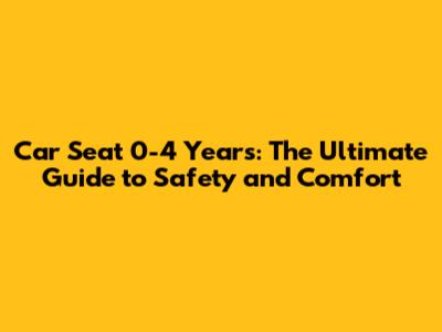 Car Seat 0-4 Years: The Ultimate Guide to Safety and Comfort