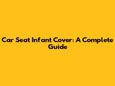 Car Seat Infant Cover: A Complete Guide