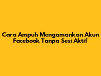 Cara Ampuh Mengamankan Akun Facebook Tanpa Sesi Aktif