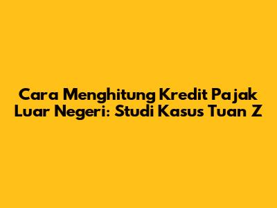 Cara Menghitung Kredit Pajak Luar Negeri: Studi Kasus Tuan Z