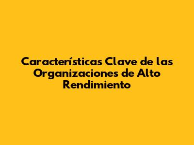 Características Clave de las Organizaciones de Alto Rendimiento