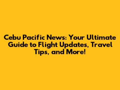 Cebu Pacific News: Your Ultimate Guide to Flight Updates, Travel Tips, and More!